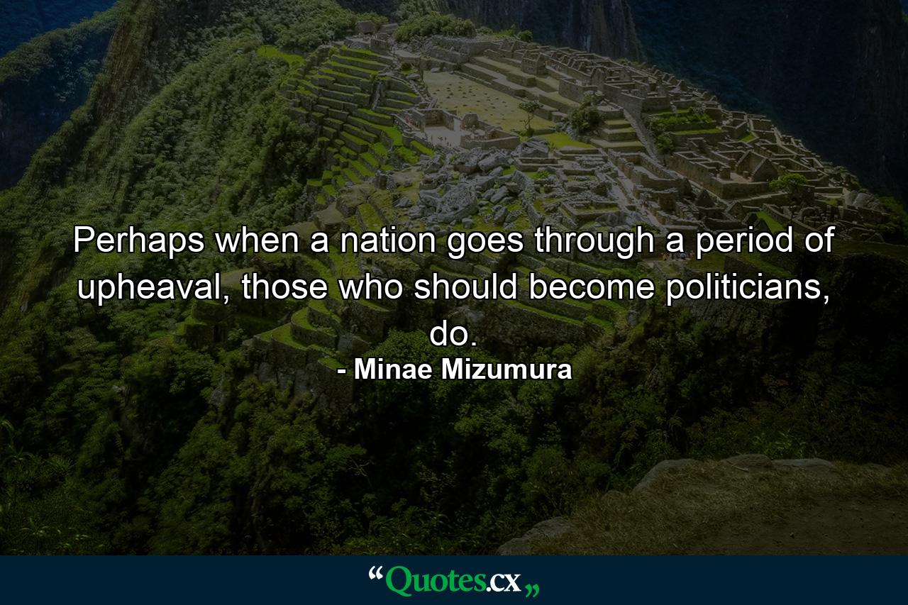 Perhaps when a nation goes through a period of upheaval, those who should become politicians, do. - Quote by Minae Mizumura