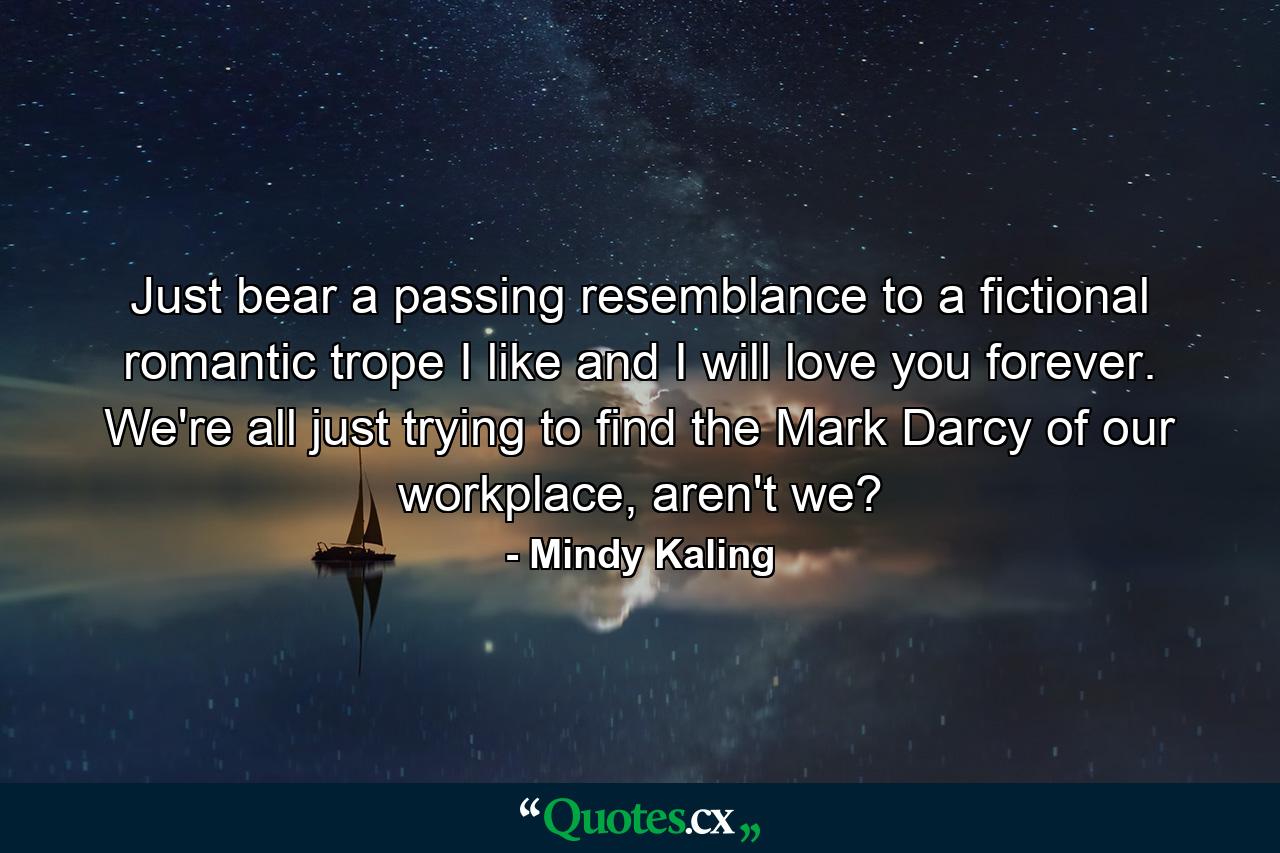 Just bear a passing resemblance to a fictional romantic trope I like and I will love you forever. We're all just trying to find the Mark Darcy of our workplace, aren't we? - Quote by Mindy Kaling