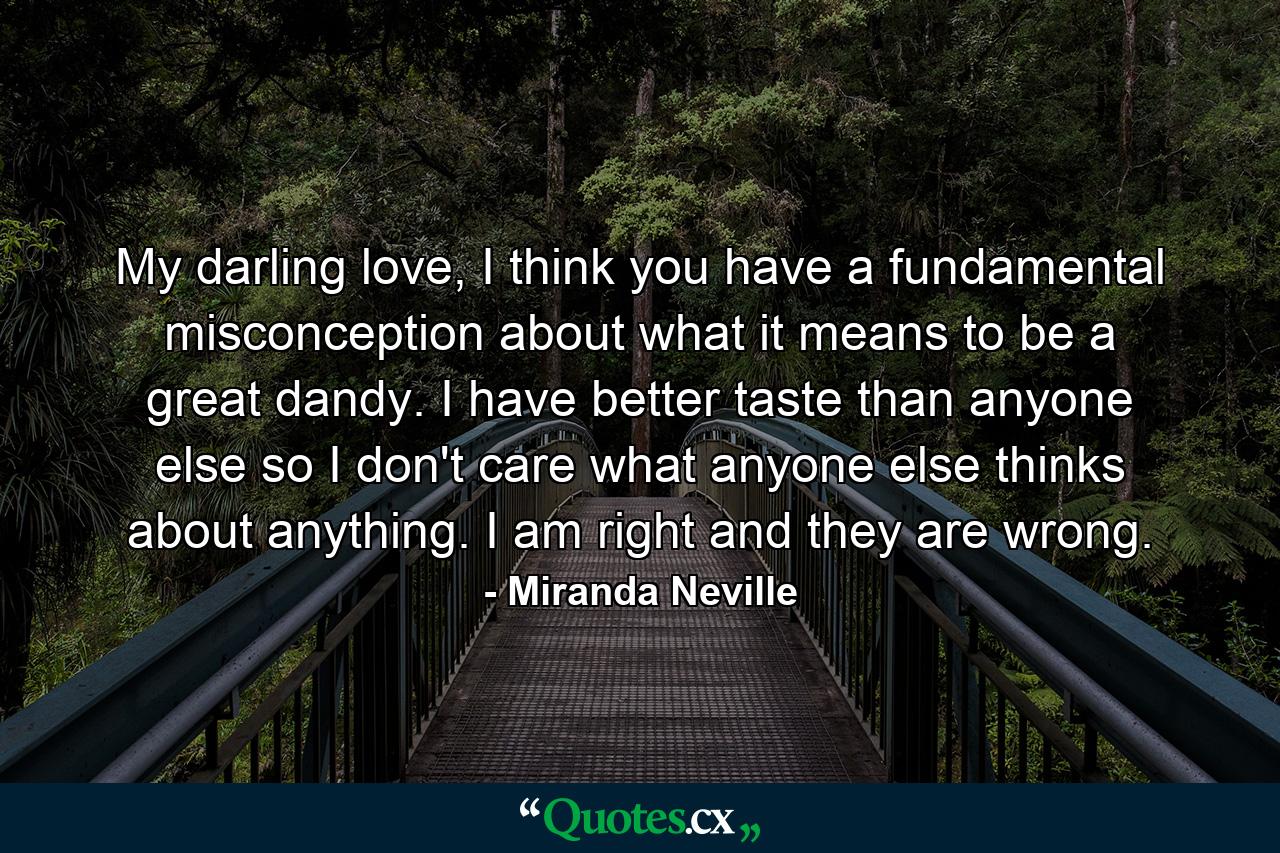 My darling love, I think you have a fundamental misconception about what it means to be a great dandy. I have better taste than anyone else so I don't care what anyone else thinks about anything. I am right and they are wrong. - Quote by Miranda Neville