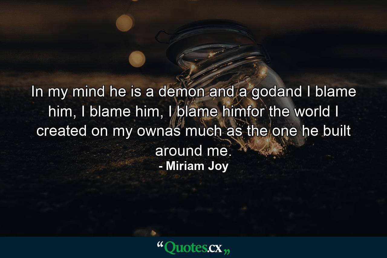 In my mind he is a demon and a godand I blame him, I blame him, I blame himfor the world I created on my ownas much as the one he built around me. - Quote by Miriam Joy