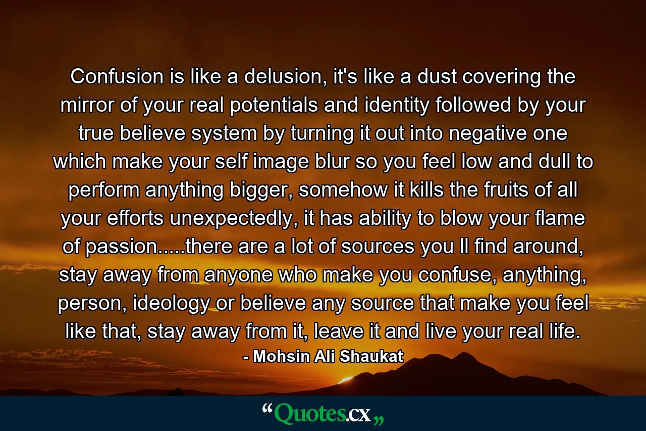 Confusion is like a delusion, it's like a dust covering the mirror of your real potentials and identity followed by your true believe system by turning it out into negative one which make your self image blur so you feel low and dull to perform anything bigger, somehow it kills the fruits of all your efforts unexpectedly, it has ability to blow your flame of passion.....there are a lot of sources you ll find around, stay away from anyone who make you confuse, anything, person, ideology or believe any source that make you feel like that, stay away from it, leave it and live your real life. - Quote by Mohsin Ali Shaukat