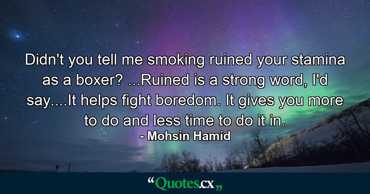 Didn't you tell me smoking ruined your stamina as a boxer? ...Ruined is a strong word, I'd say....It helps fight boredom. It gives you more to do and less time to do it in. - Quote by Mohsin Hamid