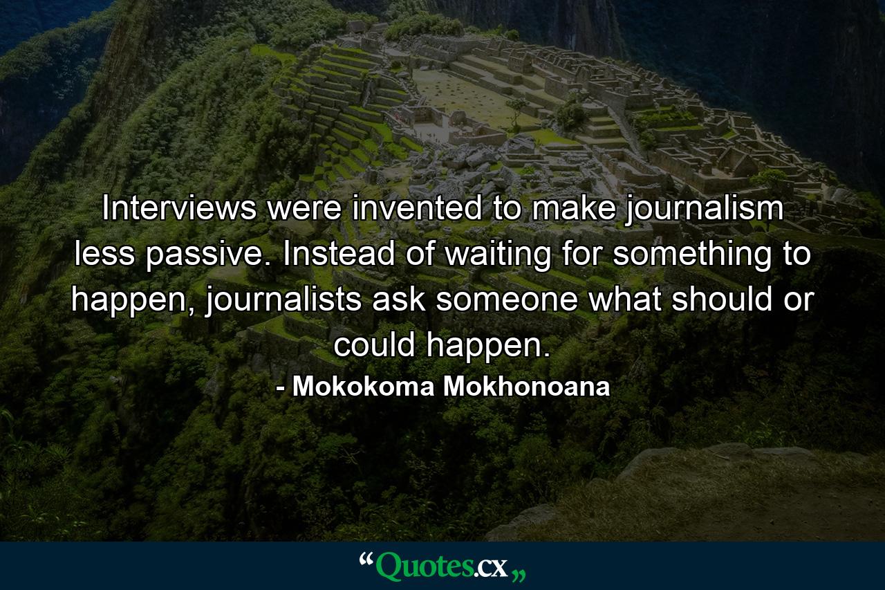 Interviews were invented to make journalism less passive. Instead of waiting for something to happen, journalists ask someone what should or could happen. - Quote by Mokokoma Mokhonoana