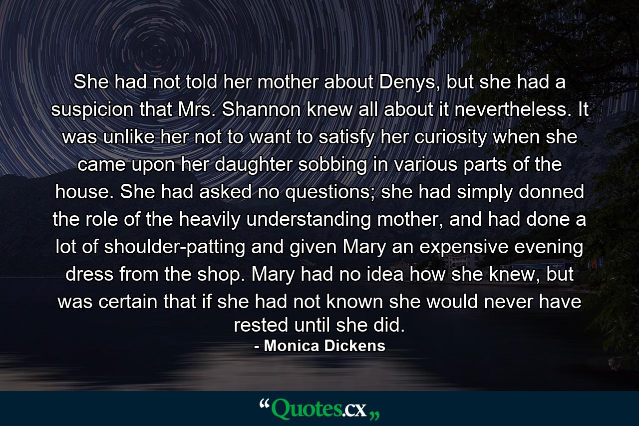 She had not told her mother about Denys, but she had a suspicion that Mrs. Shannon knew all about it nevertheless. It was unlike her not to want to satisfy her curiosity when she came upon her daughter sobbing in various parts of the house. She had asked no questions; she had simply donned the role of the heavily understanding mother, and had done a lot of shoulder-patting and given Mary an expensive evening dress from the shop. Mary had no idea how she knew, but was certain that if she had not known she would never have rested until she did. - Quote by Monica Dickens