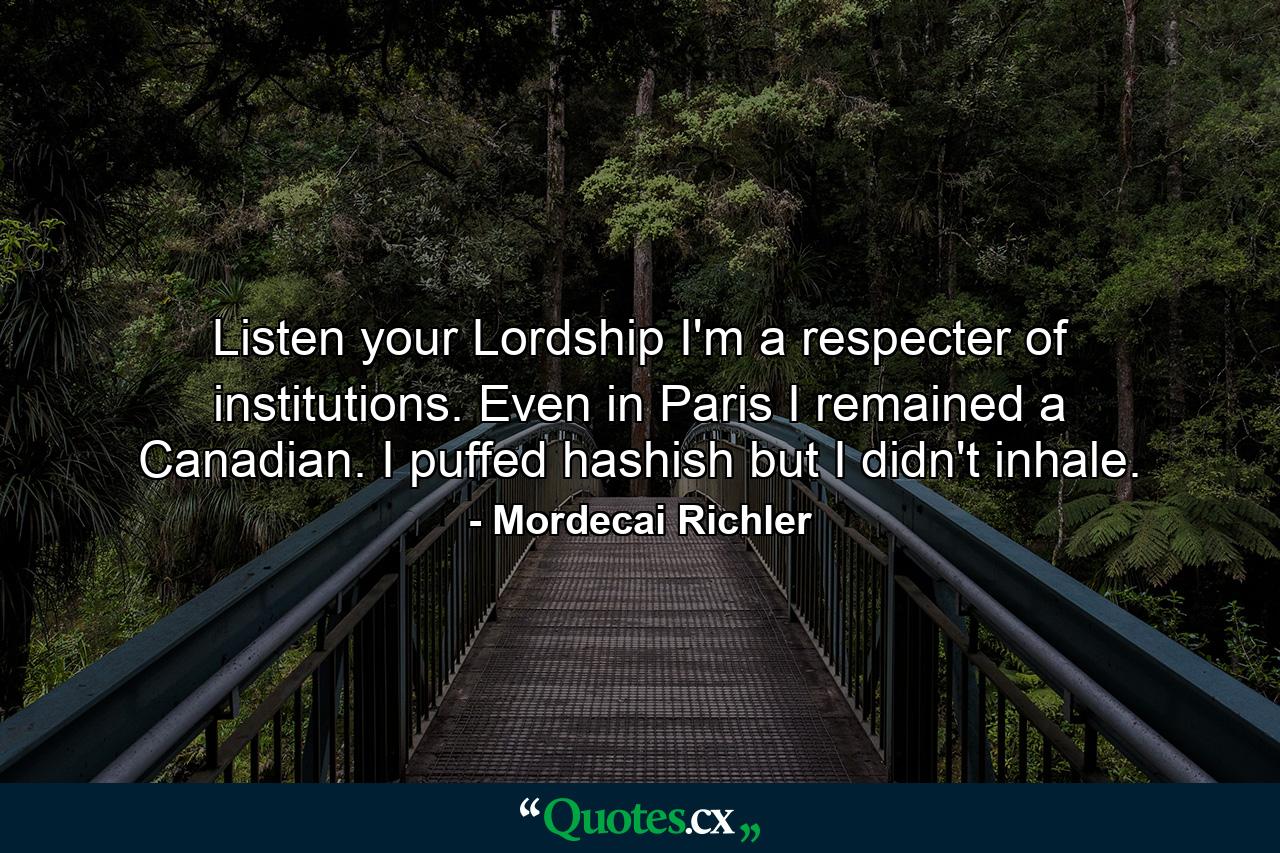 Listen your Lordship  I'm a respecter of institutions. Even in Paris  I remained a Canadian. I puffed hashish  but I didn't inhale. - Quote by Mordecai Richler