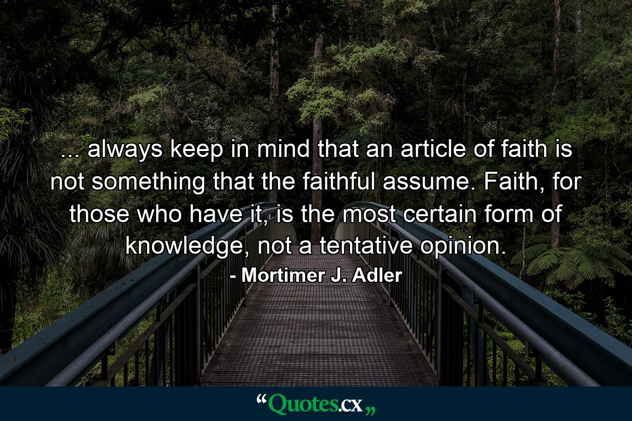 ... always keep in mind that an article of faith is not something that the faithful assume. Faith, for those who have it, is the most certain form of knowledge, not a tentative opinion. - Quote by Mortimer J. Adler