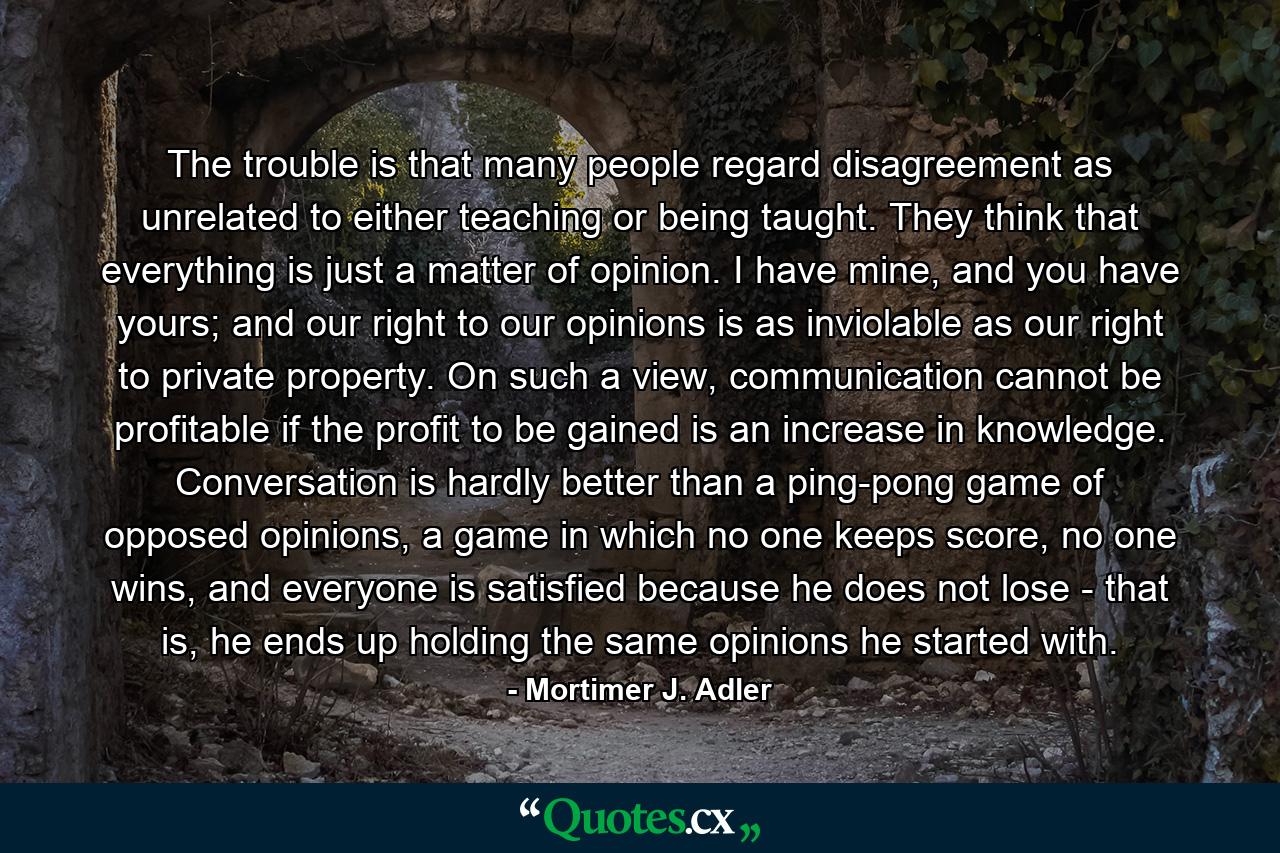 The trouble is that many people regard disagreement as unrelated to either teaching or being taught. They think that everything is just a matter of opinion. I have mine, and you have yours; and our right to our opinions is as inviolable as our right to private property. On such a view, communication cannot be profitable if the profit to be gained is an increase in knowledge. Conversation is hardly better than a ping-pong game of opposed opinions, a game in which no one keeps score, no one wins, and everyone is satisfied because he does not lose - that is, he ends up holding the same opinions he started with. - Quote by Mortimer J. Adler