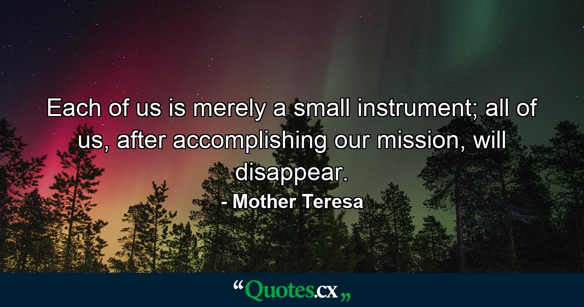 Each of us is merely a small instrument; all of us, after accomplishing our mission, will disappear. - Quote by Mother Teresa