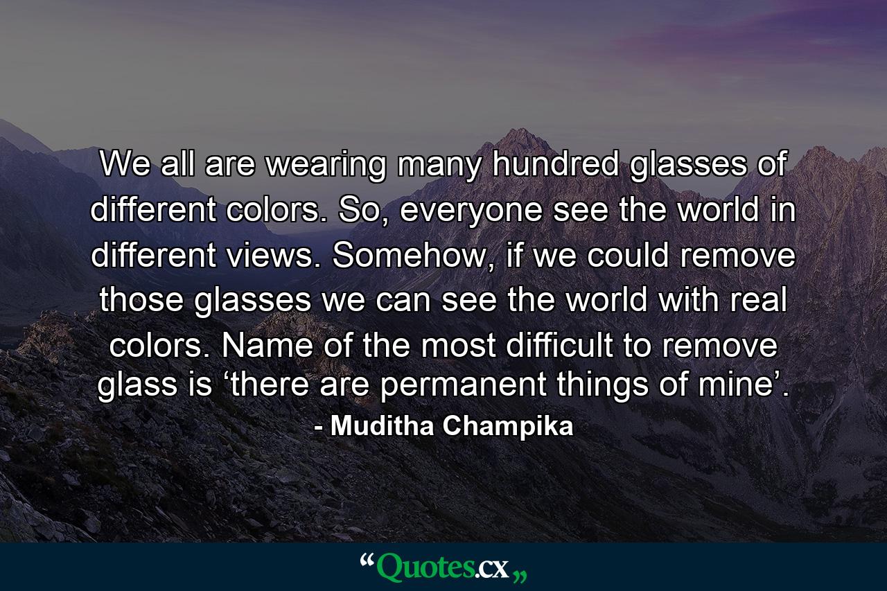 We all are wearing many hundred glasses of different colors. So, everyone see the world in different views. Somehow, if we could remove those glasses we can see the world with real colors. Name of the most difficult to remove glass is ‘there are permanent things of mine’. - Quote by Muditha Champika