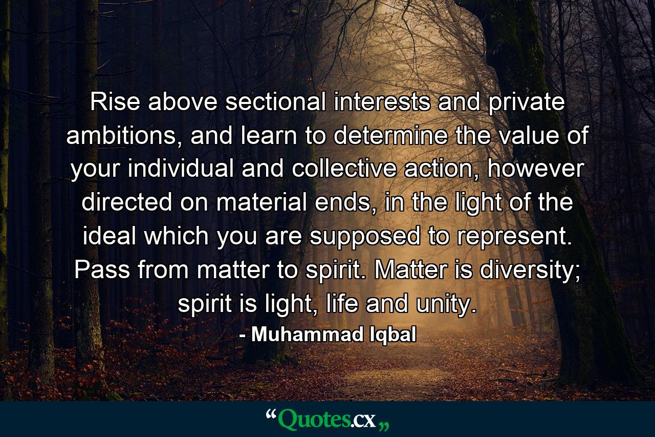 Rise above sectional interests and private ambitions, and learn to determine the value of your individual and collective action, however directed on material ends, in the light of the ideal which you are supposed to represent. Pass from matter to spirit. Matter is diversity; spirit is light, life and unity. - Quote by Muhammad Iqbal