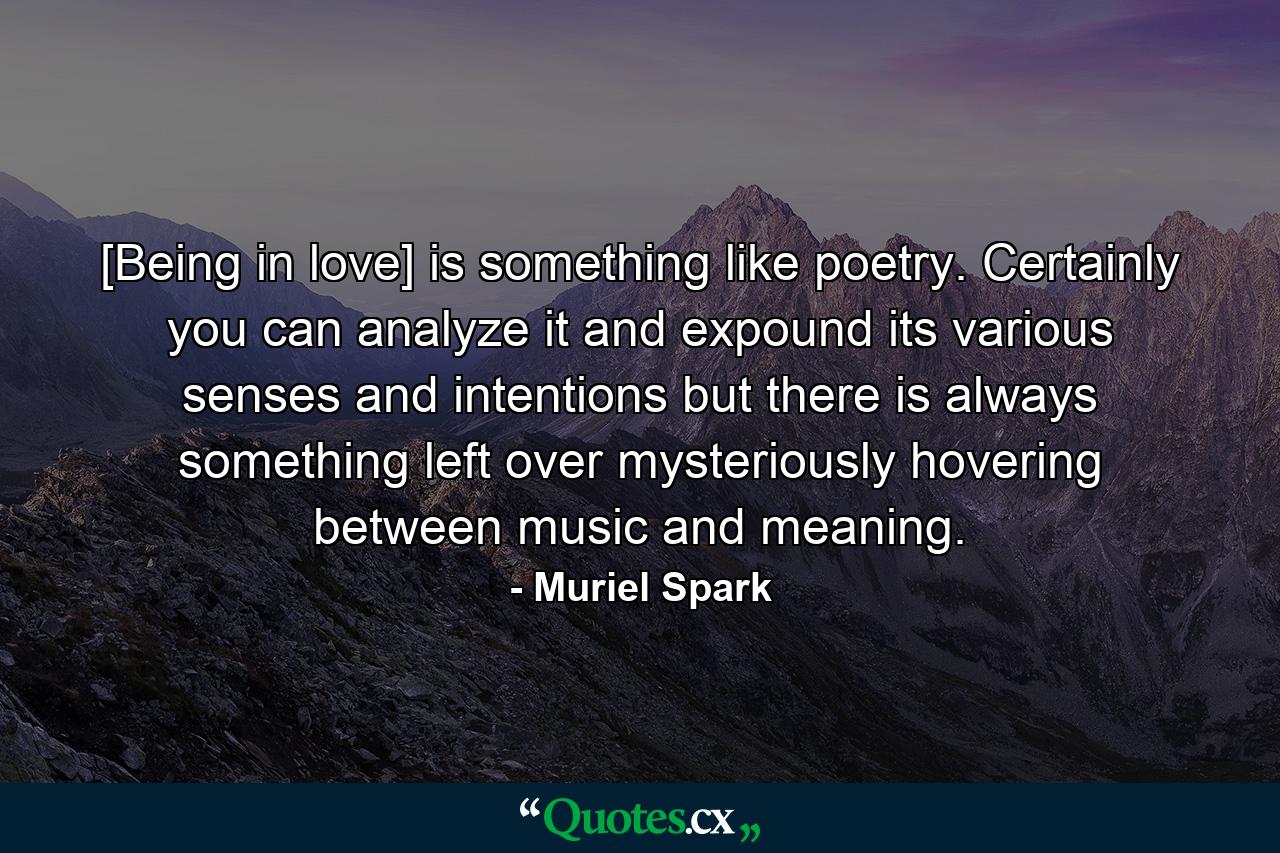 [Being in love] is something like poetry. Certainly  you can analyze it and expound its various senses and intentions  but there is always something left over  mysteriously hovering between music and meaning. - Quote by Muriel Spark