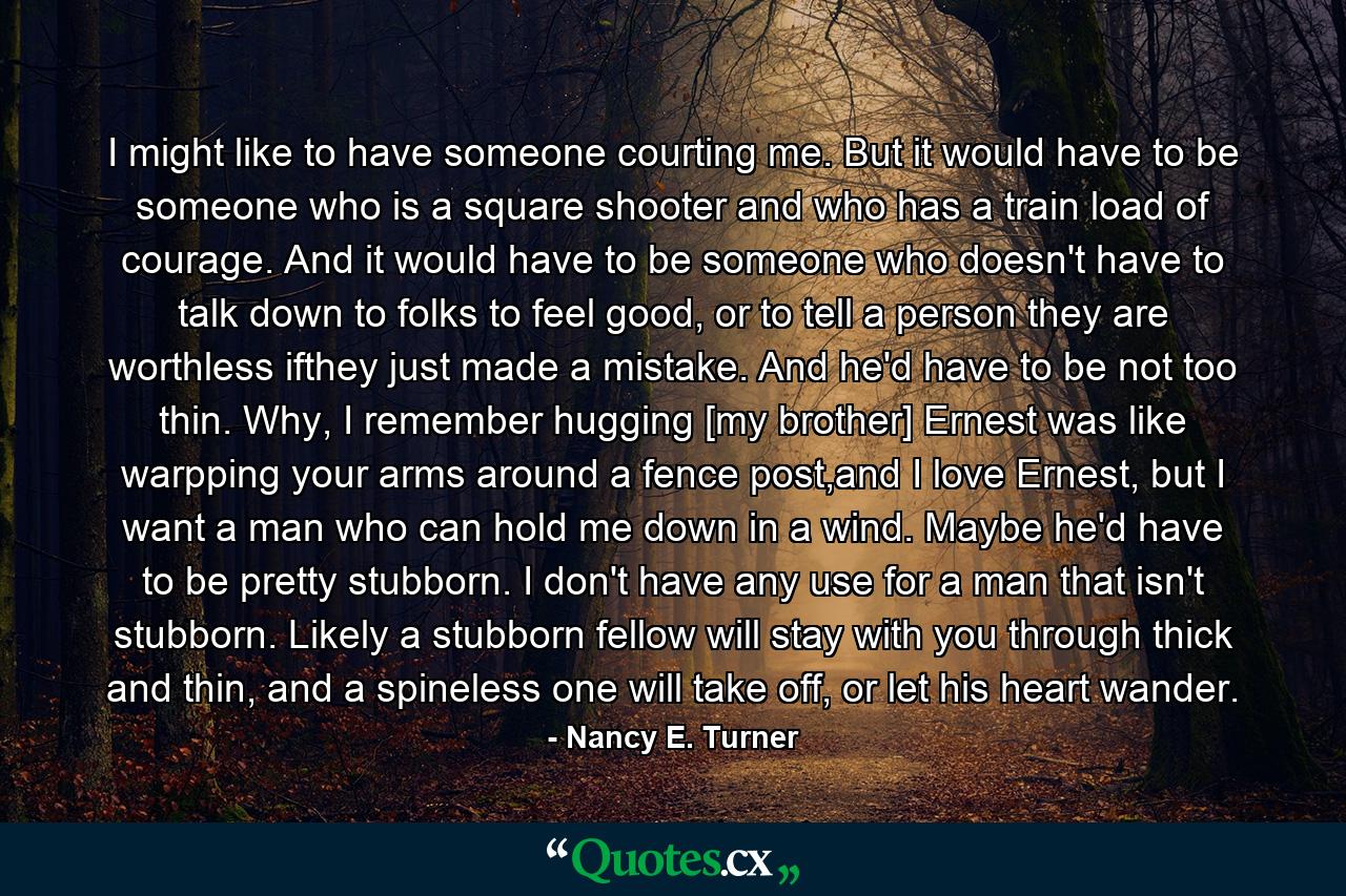 I might like to have someone courting me. But it would have to be someone who is a square shooter and who has a train load of courage. And it would have to be someone who doesn't have to talk down to folks to feel good, or to tell a person they are worthless ifthey just made a mistake. And he'd have to be not too thin. Why, I remember hugging [my brother] Ernest was like warpping your arms around a fence post,and I love Ernest, but I want a man who can hold me down in a wind. Maybe he'd have to be pretty stubborn. I don't have any use for a man that isn't stubborn. Likely a stubborn fellow will stay with you through thick and thin, and a spineless one will take off, or let his heart wander. - Quote by Nancy E. Turner