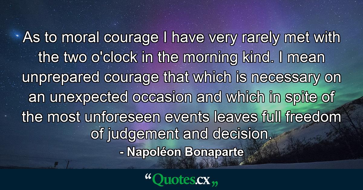 As to moral courage  I have very rarely met with the two o'clock in the morning kind. I mean unprepared courage  that which is necessary on an unexpected occasion  and which  in spite of the most unforeseen events  leaves full freedom of judgement and decision. - Quote by Napoléon Bonaparte