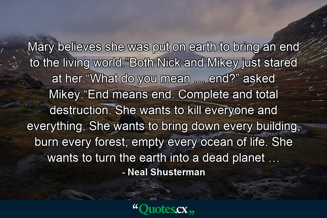 Mary believes she was put on earth to bring an end to the living world.”Both Nick and Mikey just stared at her.“What do you mean … end?” asked Mikey.“End means end. Complete and total destruction. She wants to kill everyone and everything. She wants to bring down every building, burn every forest, empty every ocean of life. She wants to turn the earth into a dead planet … - Quote by Neal Shusterman