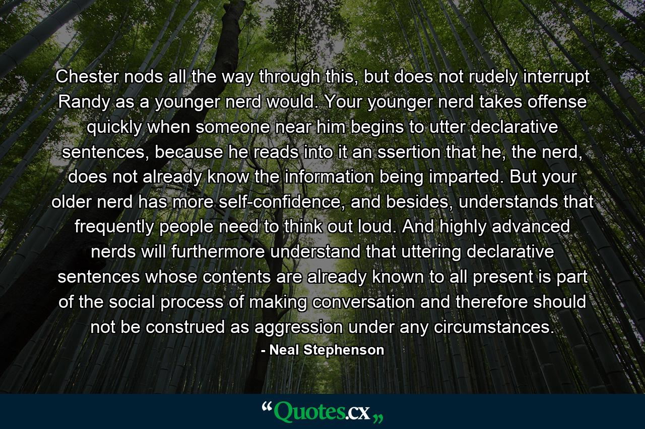 Chester nods all the way through this, but does not rudely interrupt Randy as a younger nerd would. Your younger nerd takes offense quickly when someone near him begins to utter declarative sentences, because he reads into it an ssertion that he, the nerd, does not already know the information being imparted. But your older nerd has more self-confidence, and besides, understands that frequently people need to think out loud. And highly advanced nerds will furthermore understand that uttering declarative sentences whose contents are already known to all present is part of the social process of making conversation and therefore should not be construed as aggression under any circumstances. - Quote by Neal Stephenson