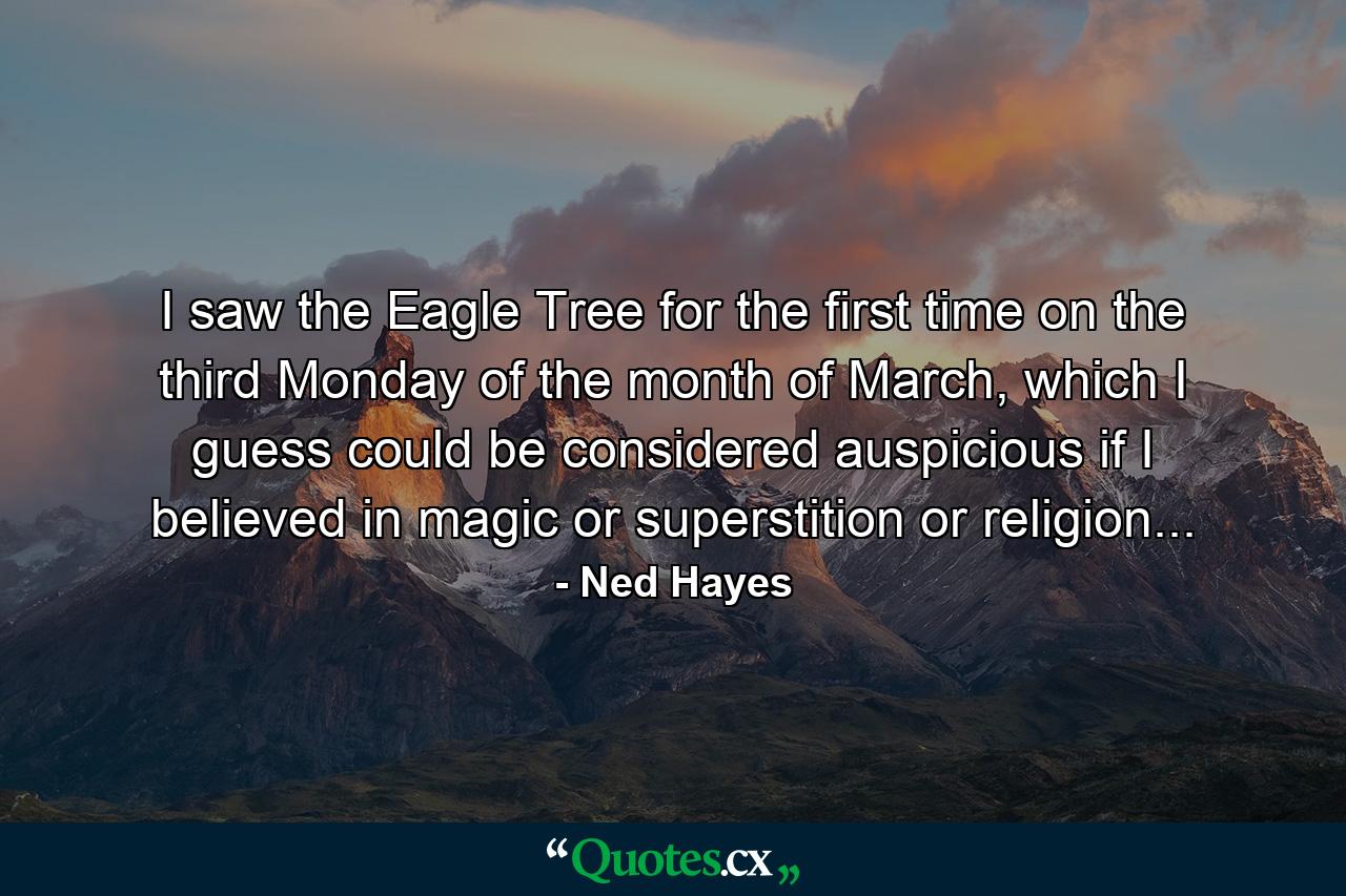 I saw the Eagle Tree for the first time on the third Monday of the month of March, which I guess could be considered auspicious if I believed in magic or superstition or religion... - Quote by Ned Hayes