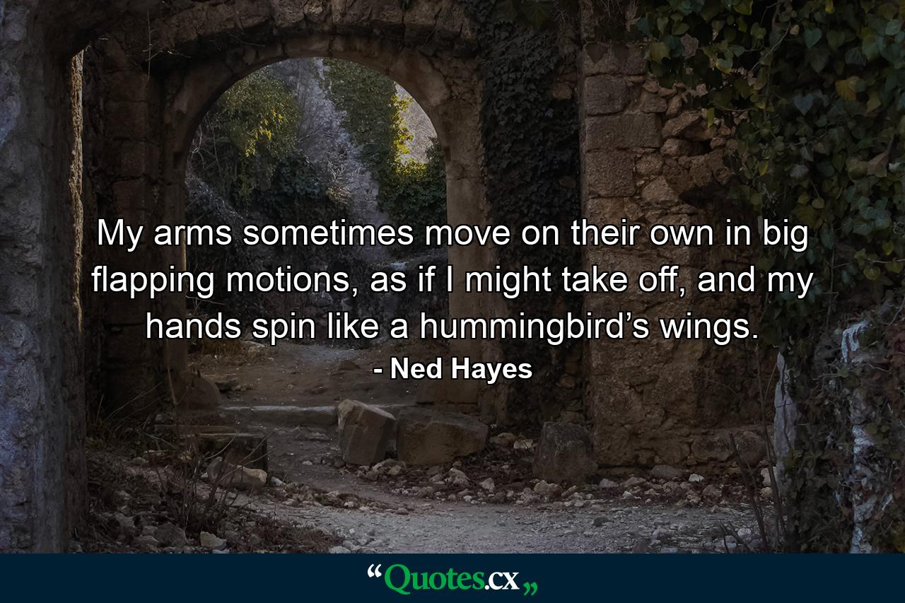 My arms sometimes move on their own in big flapping motions, as if I might take off, and my hands spin like a hummingbird’s wings. - Quote by Ned Hayes