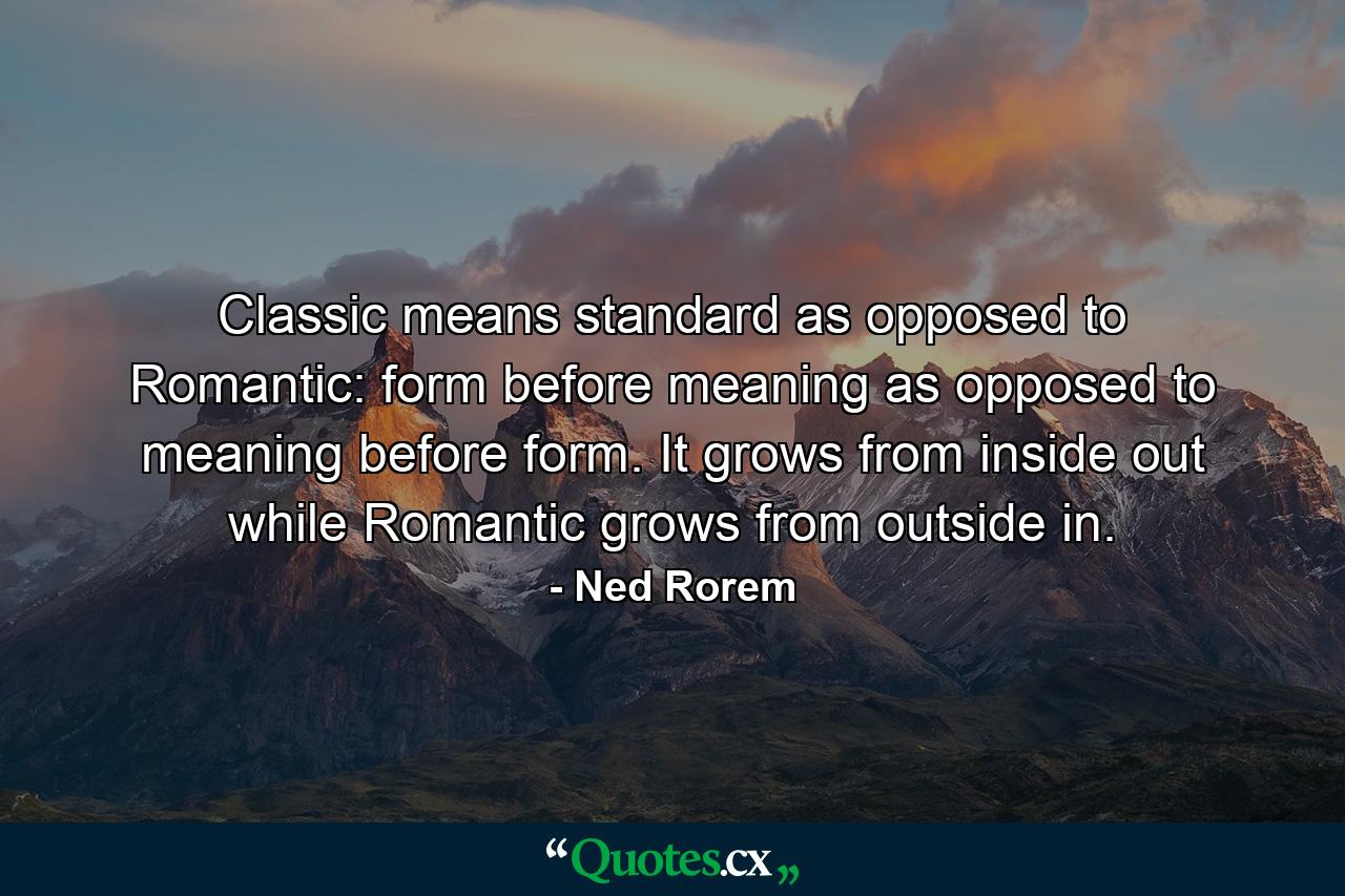 Classic means standard as opposed to Romantic: form before meaning as opposed to meaning before form. It grows from inside out  while Romantic grows from outside in. - Quote by Ned Rorem