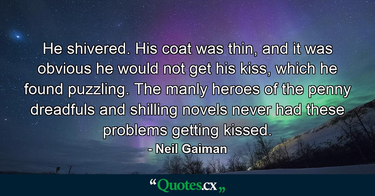 He shivered. His coat was thin, and it was obvious he would not get his kiss, which he found puzzling. The manly heroes of the penny dreadfuls and shilling novels never had these problems getting kissed. - Quote by Neil Gaiman