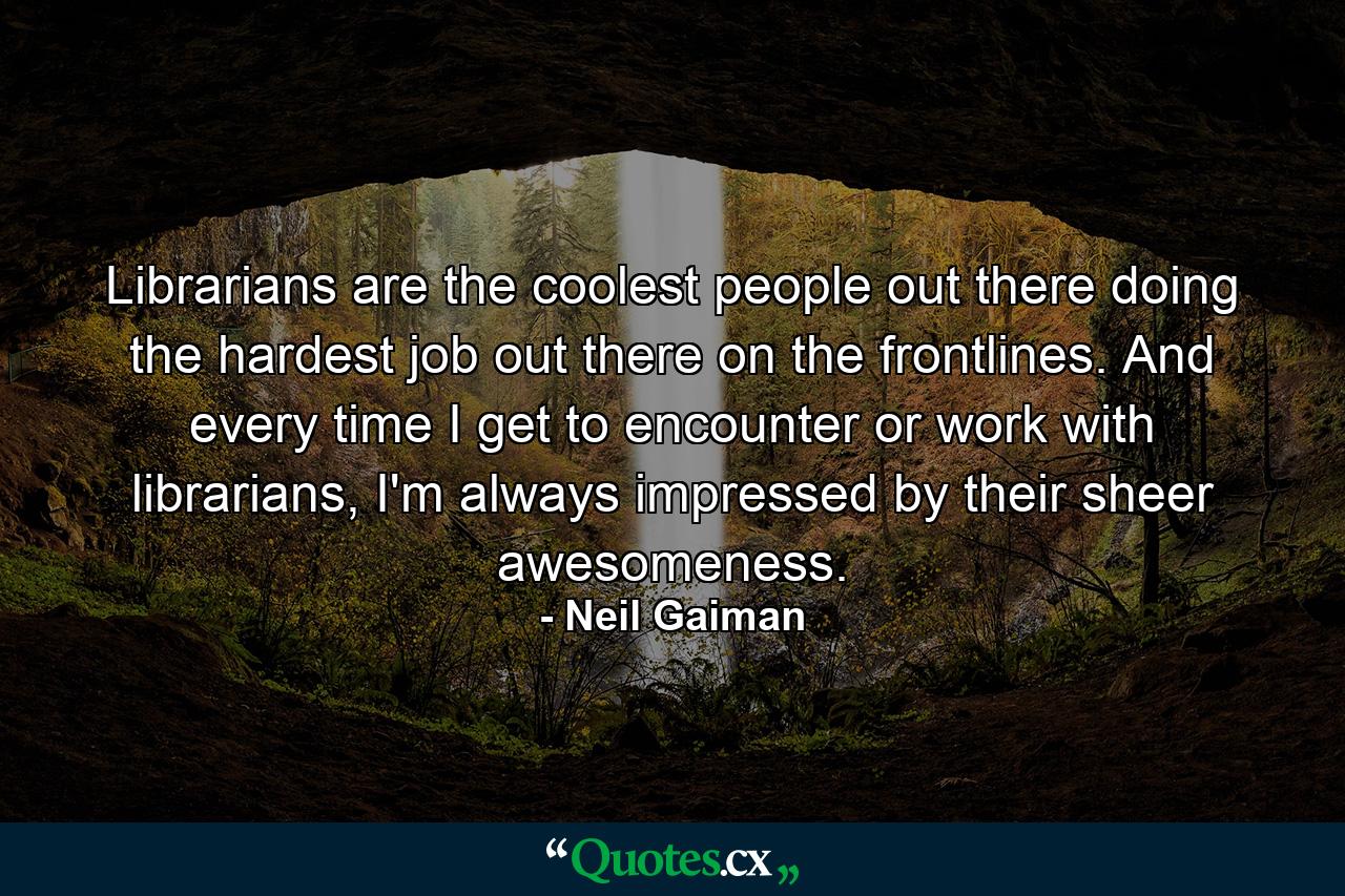 Librarians are the coolest people out there doing the hardest job out there on the frontlines. And every time I get to encounter or work with librarians, I'm always impressed by their sheer awesomeness. - Quote by Neil Gaiman