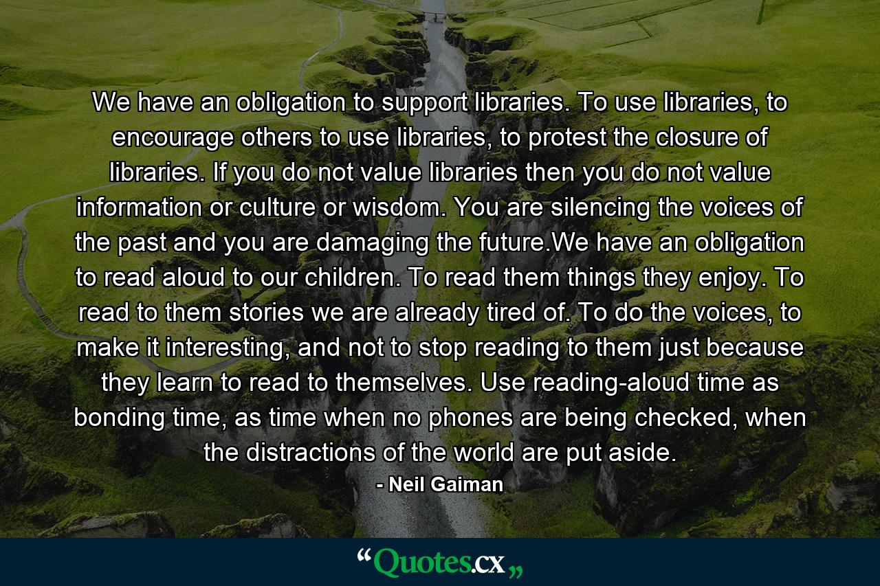 We have an obligation to support libraries. To use libraries, to encourage others to use libraries, to protest the closure of libraries. If you do not value libraries then you do not value information or culture or wisdom. You are silencing the voices of the past and you are damaging the future.We have an obligation to read aloud to our children. To read them things they enjoy. To read to them stories we are already tired of. To do the voices, to make it interesting, and not to stop reading to them just because they learn to read to themselves. Use reading-aloud time as bonding time, as time when no phones are being checked, when the distractions of the world are put aside. - Quote by Neil Gaiman