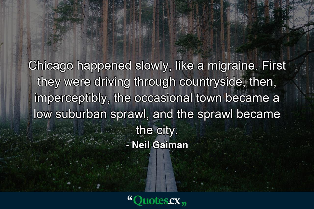 Chicago happened slowly, like a migraine. First they were driving through countryside, then, imperceptibly, the occasional town became a low suburban sprawl, and the sprawl became the city. - Quote by Neil Gaiman