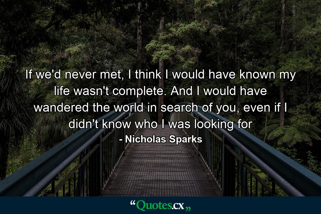 If we'd never met, I think I would have known my life wasn't complete. And I would have wandered the world in search of you, even if I didn't know who I was looking for - Quote by Nicholas Sparks