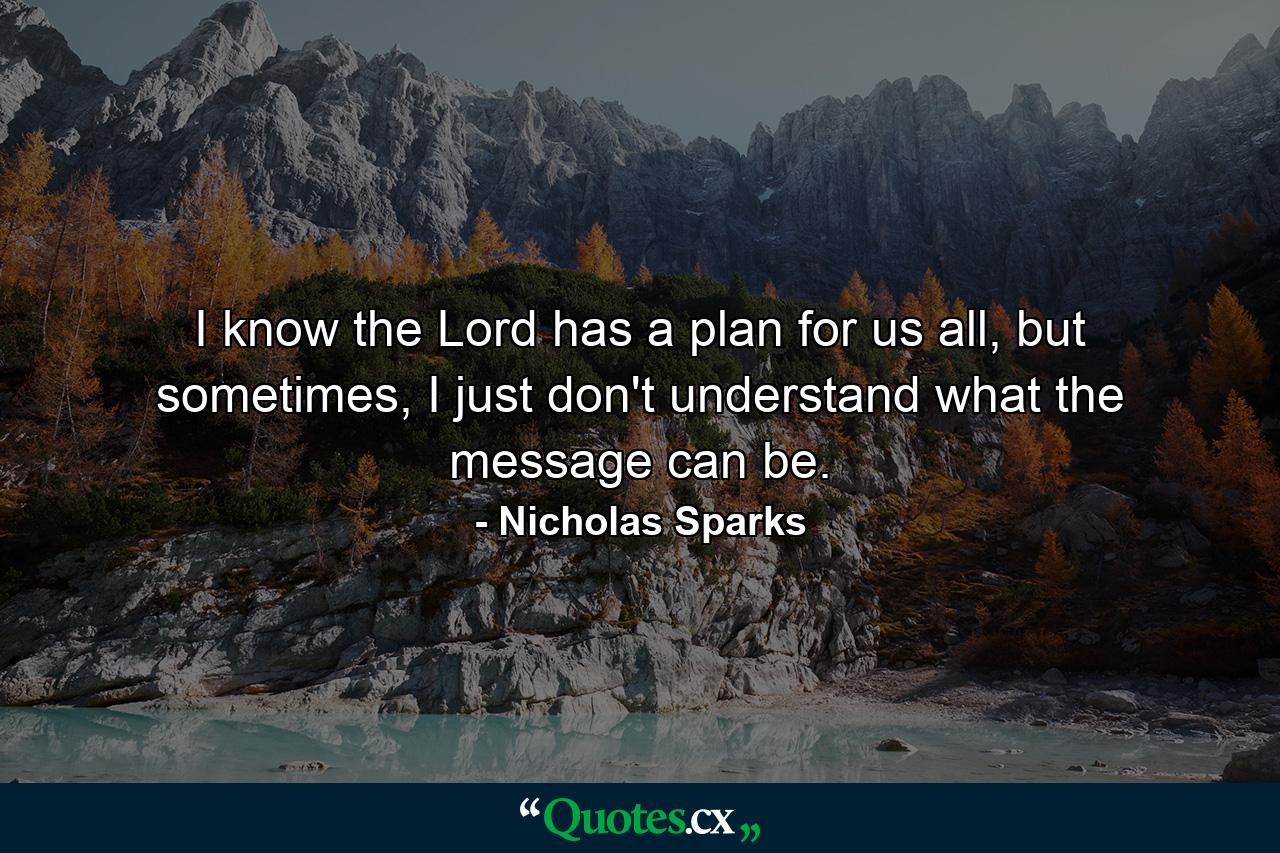 I know the Lord has a plan for us all, but sometimes, I just don't understand what the message can be. - Quote by Nicholas Sparks