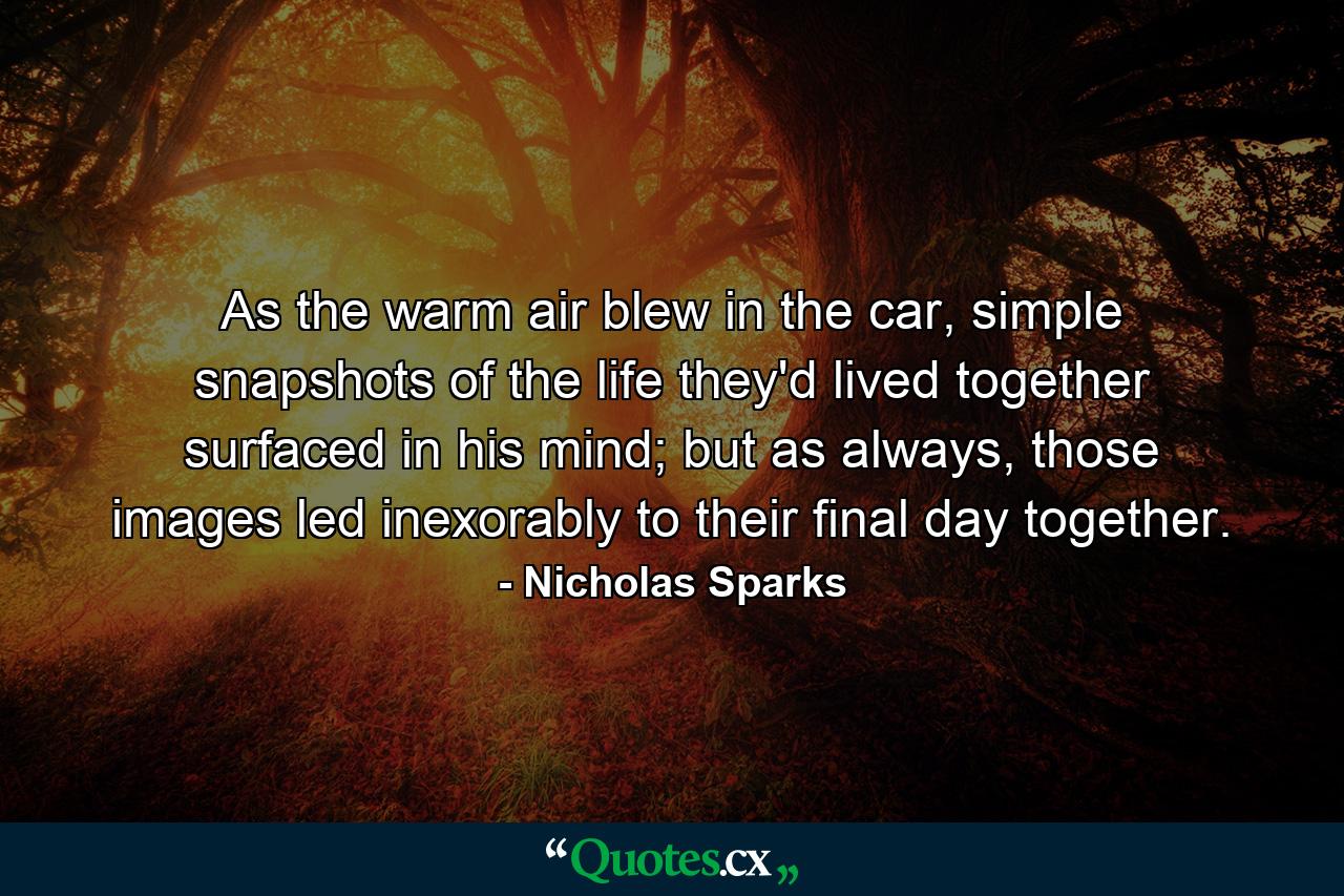 As the warm air blew in the car, simple snapshots of the life they'd lived together surfaced in his mind; but as always, those images led inexorably to their final day together. - Quote by Nicholas Sparks