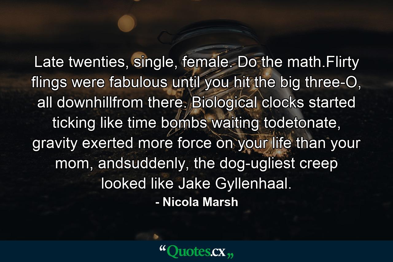 Late twenties, single, female. Do the math.Flirty flings were fabulous until you hit the big three-O, all downhillfrom there. Biological clocks started ticking like time bombs waiting todetonate, gravity exerted more force on your life than your mom, andsuddenly, the dog-ugliest creep looked like Jake Gyllenhaal. - Quote by Nicola Marsh