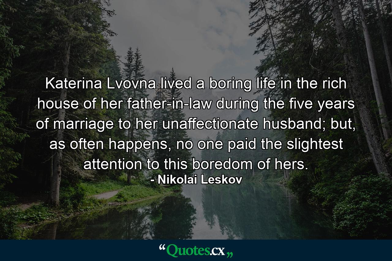 Katerina Lvovna lived a boring life in the rich house of her father-in-law during the five years of marriage to her unaffectionate husband; but, as often happens, no one paid the slightest attention to this boredom of hers. - Quote by Nikolai Leskov