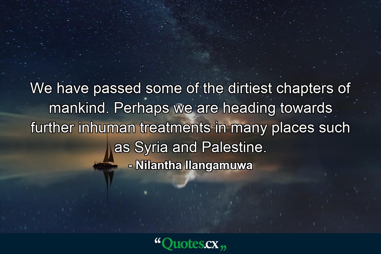 We have passed some of the dirtiest chapters of mankind. Perhaps we are heading towards further inhuman treatments in many places such as Syria and Palestine. - Quote by Nilantha Ilangamuwa