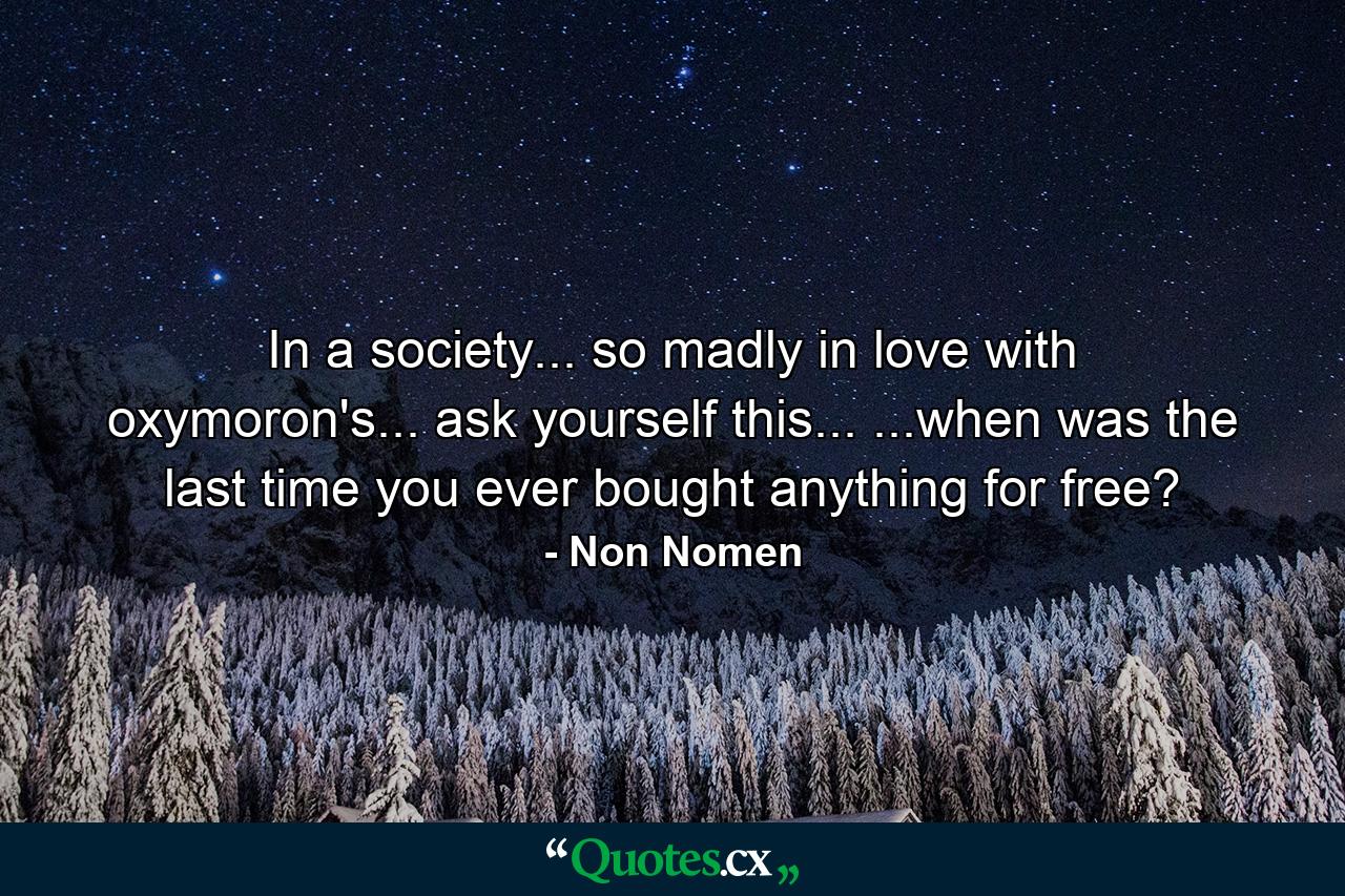 In a society... so madly in love with oxymoron's... ask yourself this... ...when was the last time you ever bought anything for free? - Quote by Non Nomen