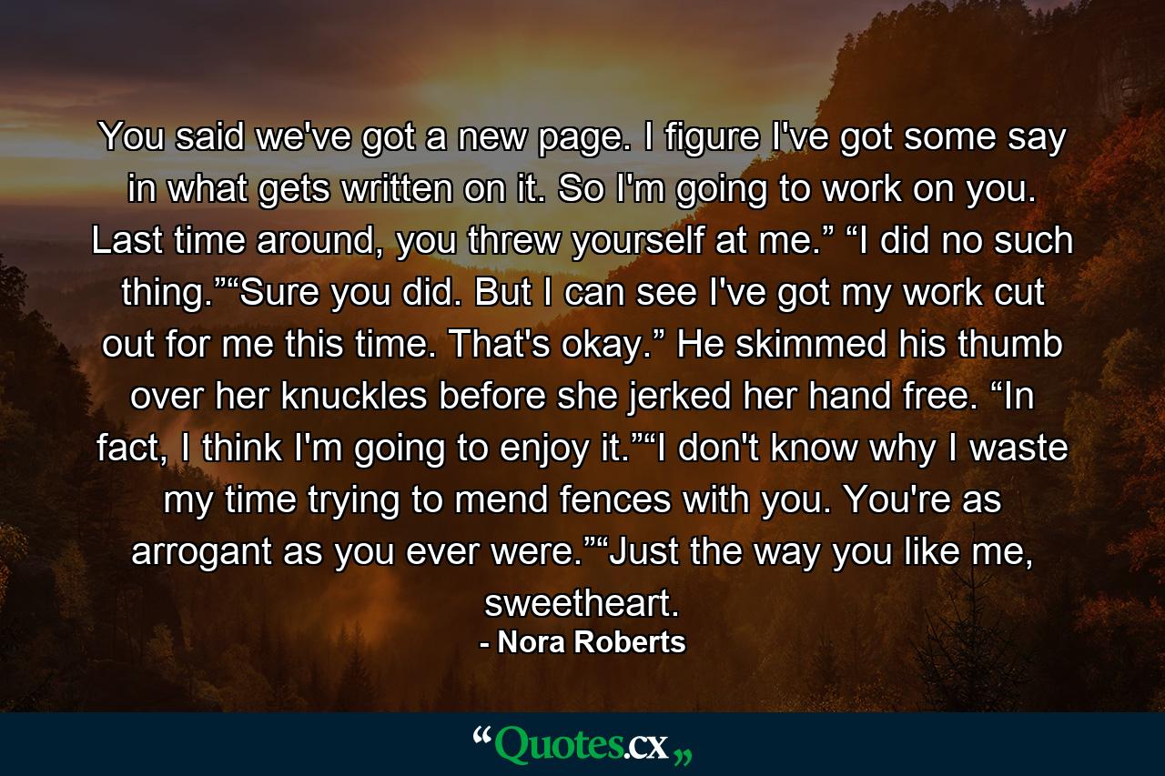 You said we've got a new page. I figure I've got some say in what gets written on it. So I'm going to work on you. Last time around, you threw yourself at me.” “I did no such thing.”“Sure you did. But I can see I've got my work cut out for me this time. That's okay.” He skimmed his thumb over her knuckles before she jerked her hand free. “In fact, I think I'm going to enjoy it.”“I don't know why I waste my time trying to mend fences with you. You're as arrogant as you ever were.”“Just the way you like me, sweetheart. - Quote by Nora Roberts