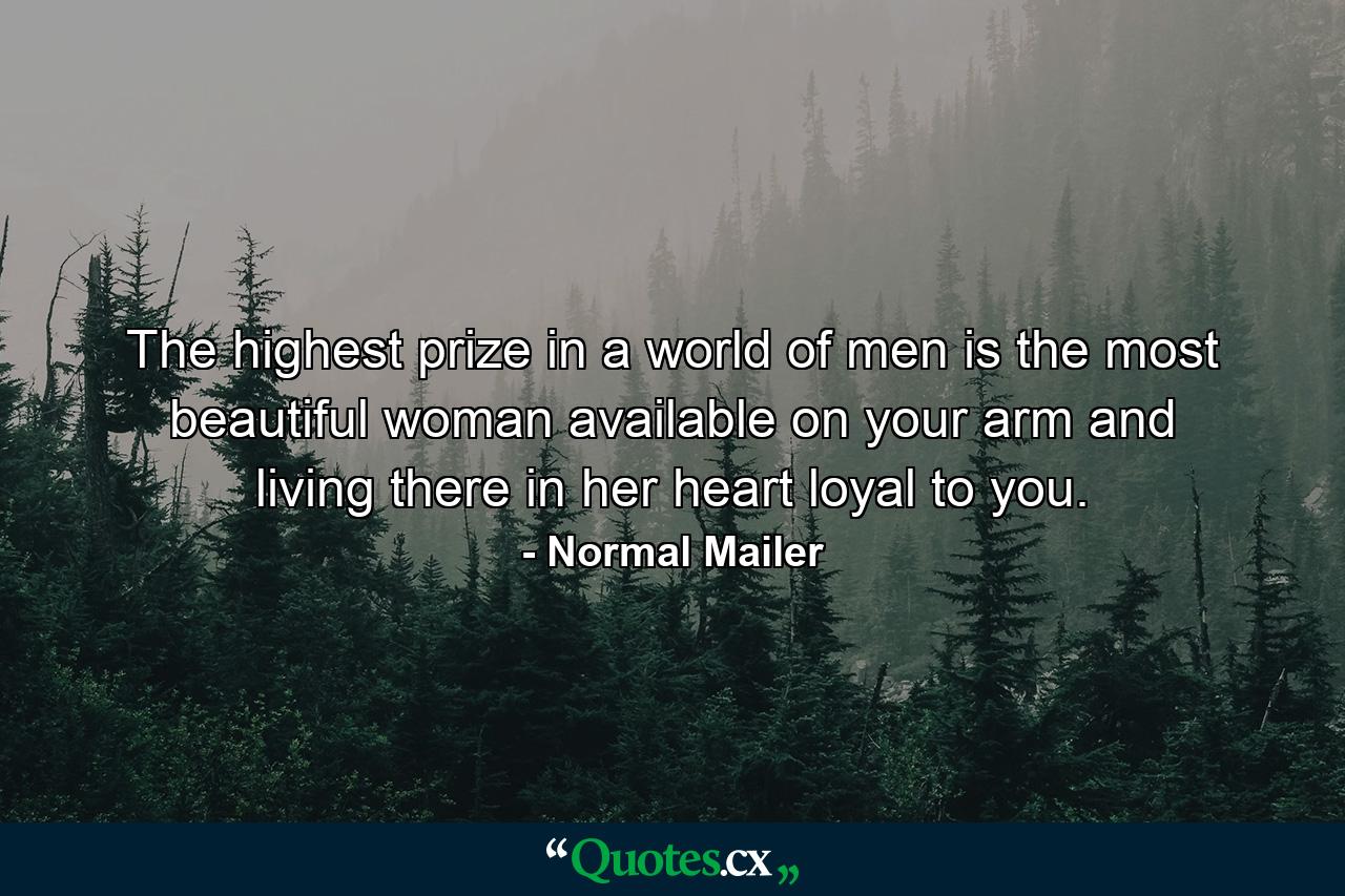 The highest prize in a world of men is the most beautiful woman available on your arm and living there in her heart loyal to you. - Quote by Normal Mailer