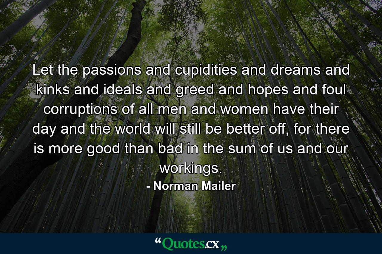 Let the passions and cupidities and dreams and kinks and ideals and greed and hopes and foul corruptions of all men and women have their day and the world will still be better off, for there is more good than bad in the sum of us and our workings. - Quote by Norman Mailer