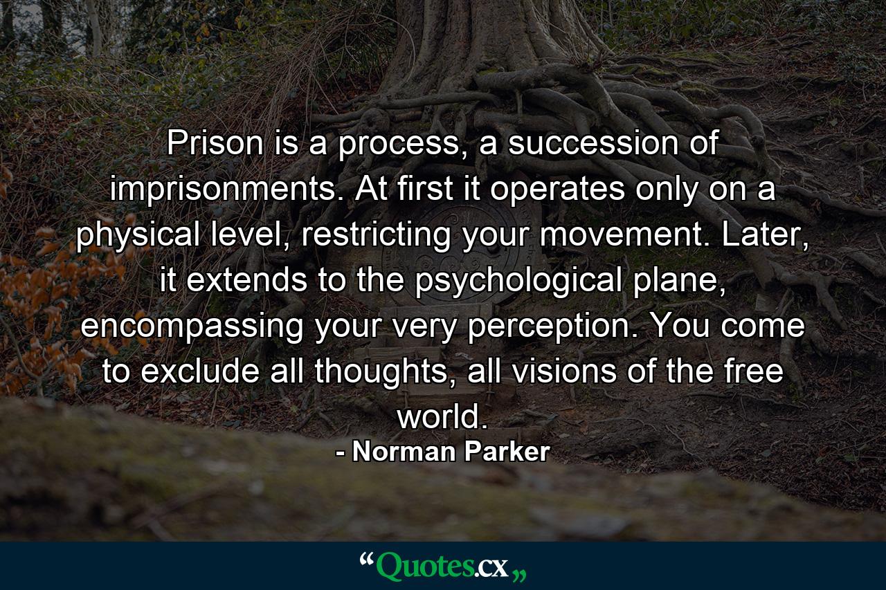 Prison is a process, a succession of imprisonments. At first it operates only on a physical level, restricting your movement. Later, it extends to the psychological plane, encompassing your very perception. You come to exclude all thoughts, all visions of the free world. - Quote by Norman Parker