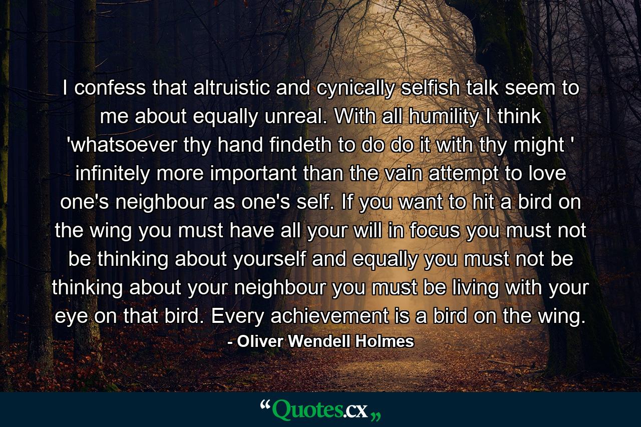 I confess that altruistic and cynically selfish talk seem to me about equally unreal. With all humility  I think 'whatsoever thy hand findeth to do  do it with thy might ' infinitely more important than the vain attempt to love one's neighbour as one's self. If you want to hit a bird on the wing you must have all your will in focus  you must not be thinking about yourself  and equally  you must not be thinking about your neighbour  you must be living with your eye on that bird. Every achievement is a bird on the wing. - Quote by Oliver Wendell Holmes