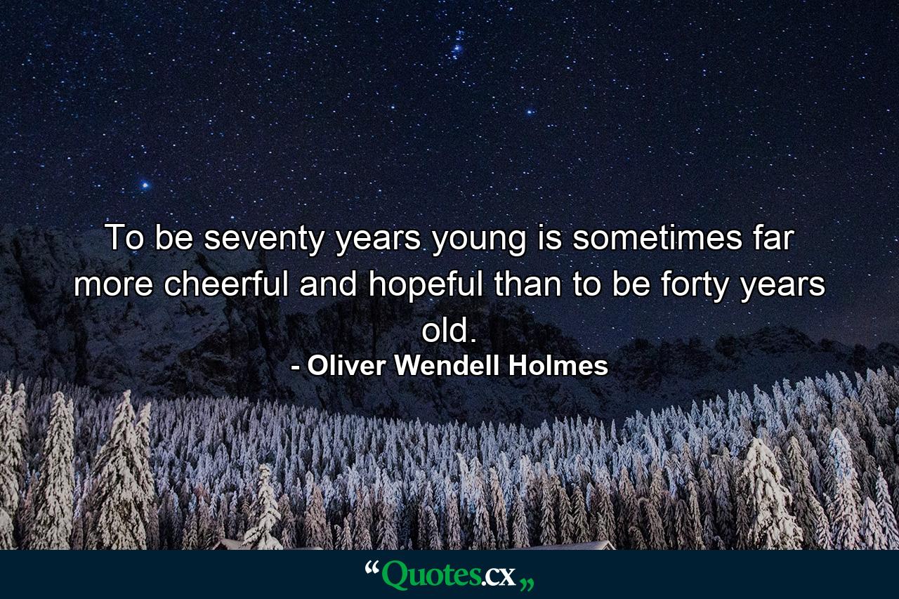 To be seventy years young is sometimes far more cheerful and hopeful than to be forty years old. - Quote by Oliver Wendell Holmes