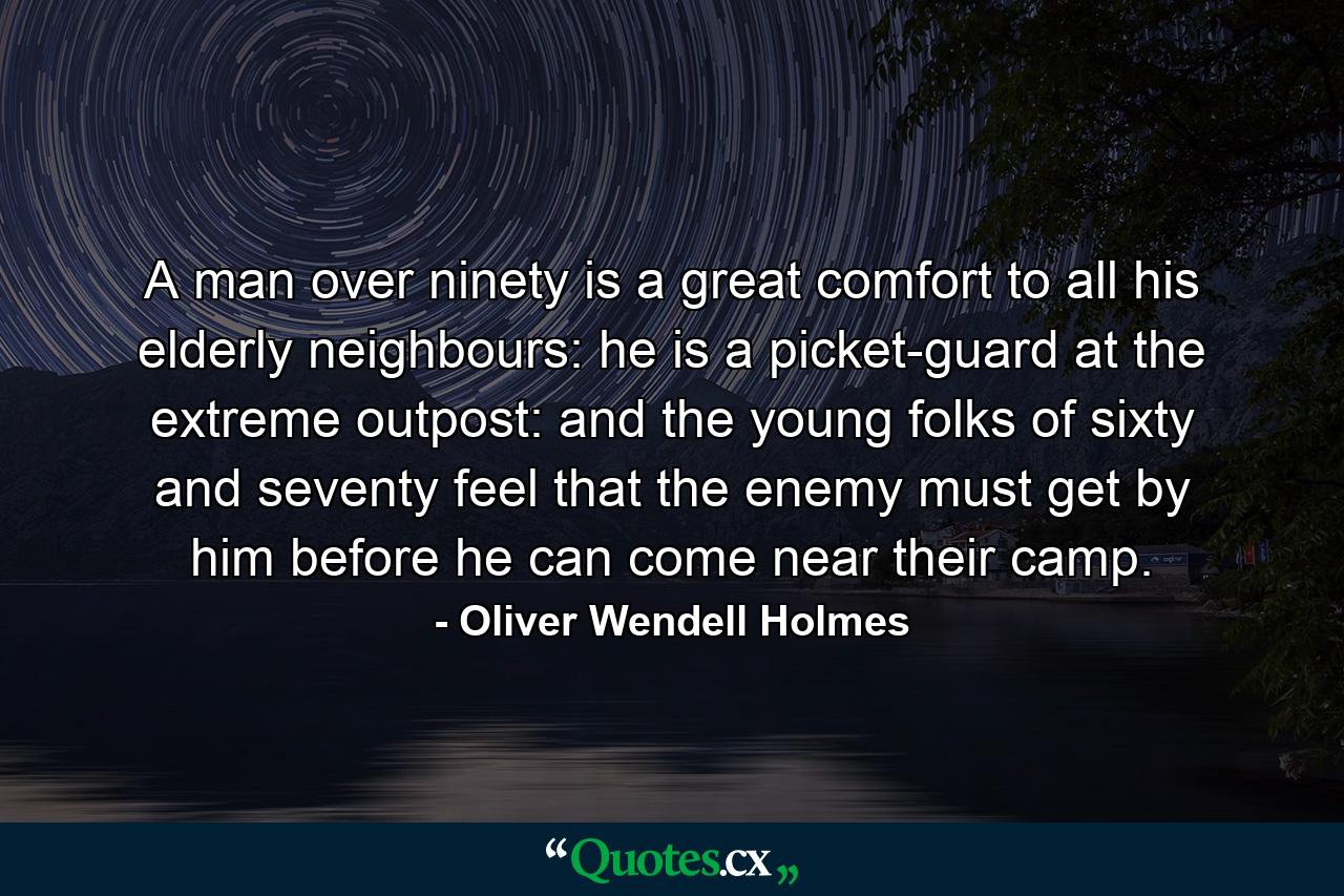 A man over ninety is a great comfort to all his elderly neighbours: he is a picket-guard at the extreme outpost: and the young folks of sixty and seventy feel that the enemy must get by him before he can come near their camp. - Quote by Oliver Wendell Holmes