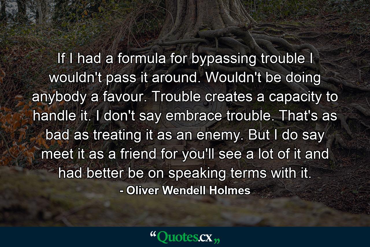 If I had a formula for bypassing trouble  I wouldn't pass it around. Wouldn't be doing anybody a favour. Trouble creates a capacity to handle it. I don't say embrace trouble. That's as bad as treating it as an enemy. But I do say  meet it as a friend  for you'll see a lot of it and had better be on speaking terms with it. - Quote by Oliver Wendell Holmes