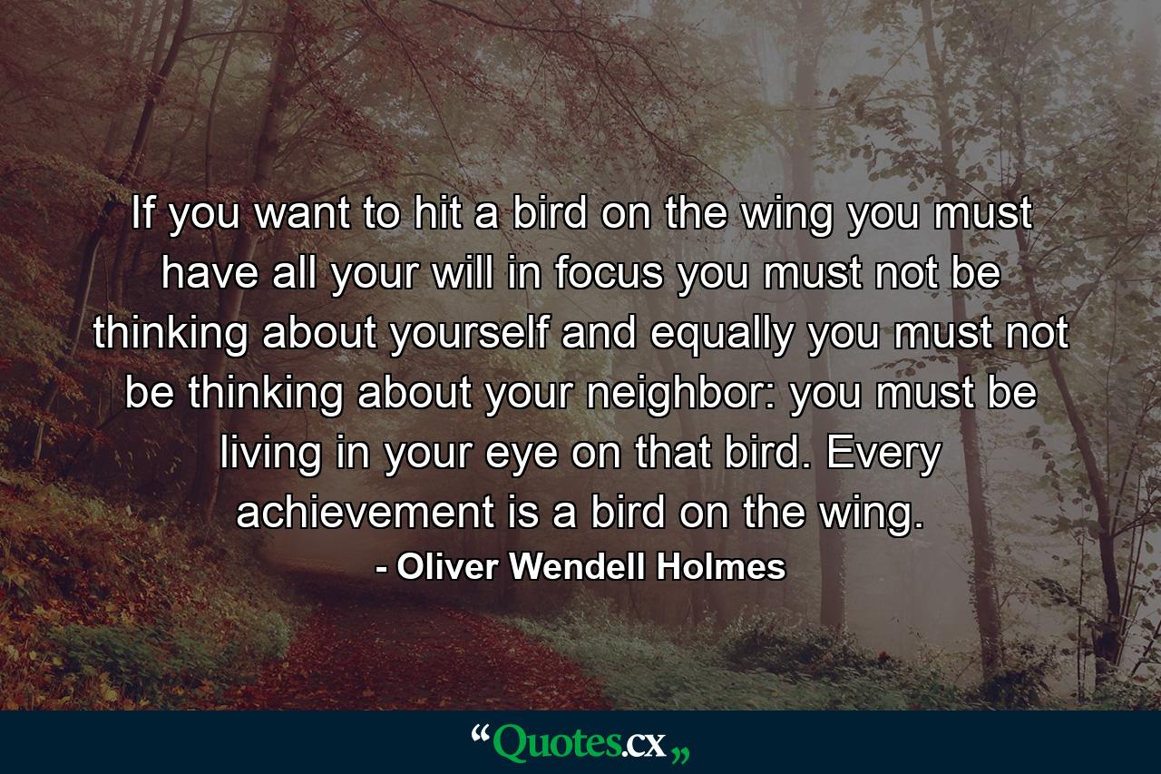 If you want to hit a bird on the wing you must have all your will in focus  you must not be thinking about yourself and  equally  you must not be thinking about your neighbor: you must be living in your eye on that bird. Every achievement is a bird on the wing. - Quote by Oliver Wendell Holmes