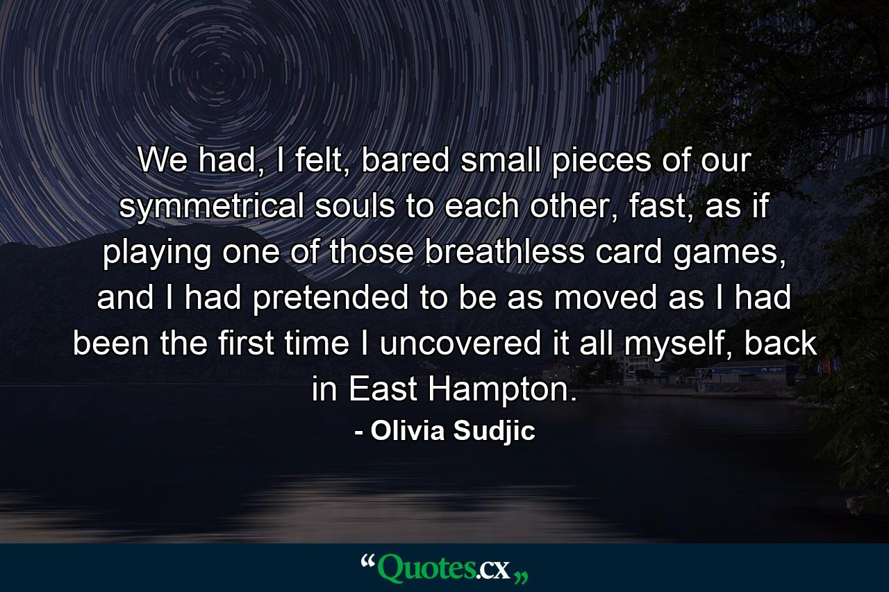 We had, I felt, bared small pieces of our symmetrical souls to each other, fast, as if playing one of those breathless card games, and I had pretended to be as moved as I had been the first time I uncovered it all myself, back in East Hampton. - Quote by Olivia Sudjic