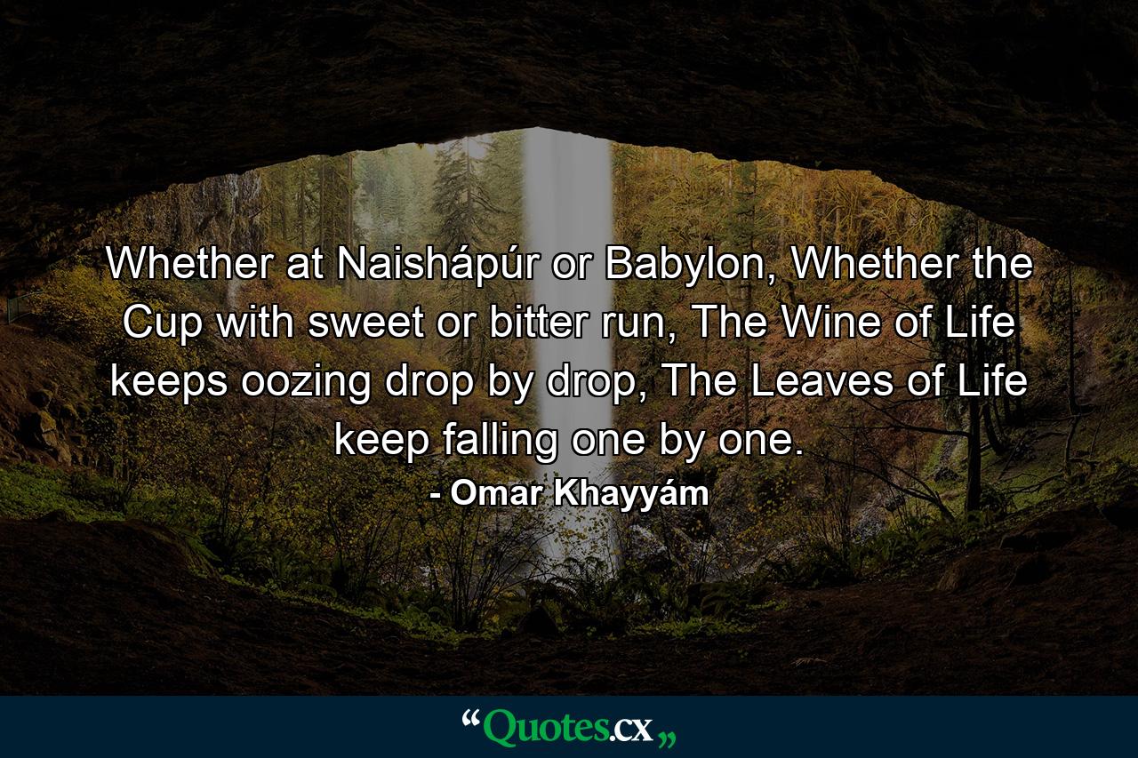 Whether at Naishápúr or Babylon, Whether the Cup with sweet or bitter run, The Wine of Life keeps oozing drop by drop, The Leaves of Life keep falling one by one. - Quote by Omar Khayyám