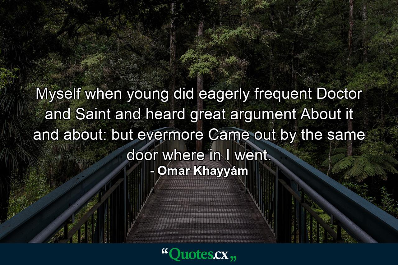 Myself when young did eagerly frequent Doctor and Saint  and heard great argument About it and about: but evermore Came out by the same door where in I went. - Quote by Omar Khayyám