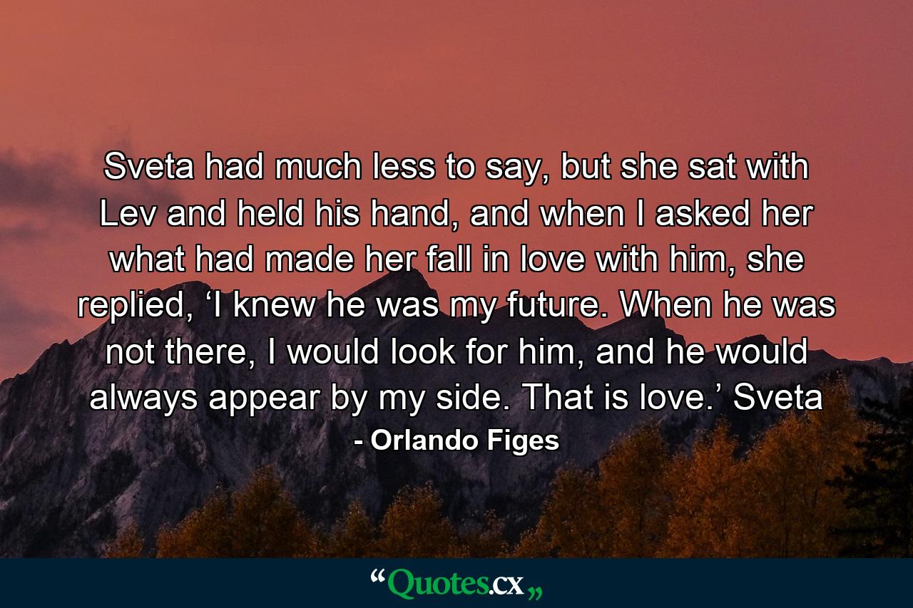 Sveta had much less to say, but she sat with Lev and held his hand, and when I asked her what had made her fall in love with him, she replied, ‘I knew he was my future. When he was not there, I would look for him, and he would always appear by my side. That is love.’ Sveta - Quote by Orlando Figes