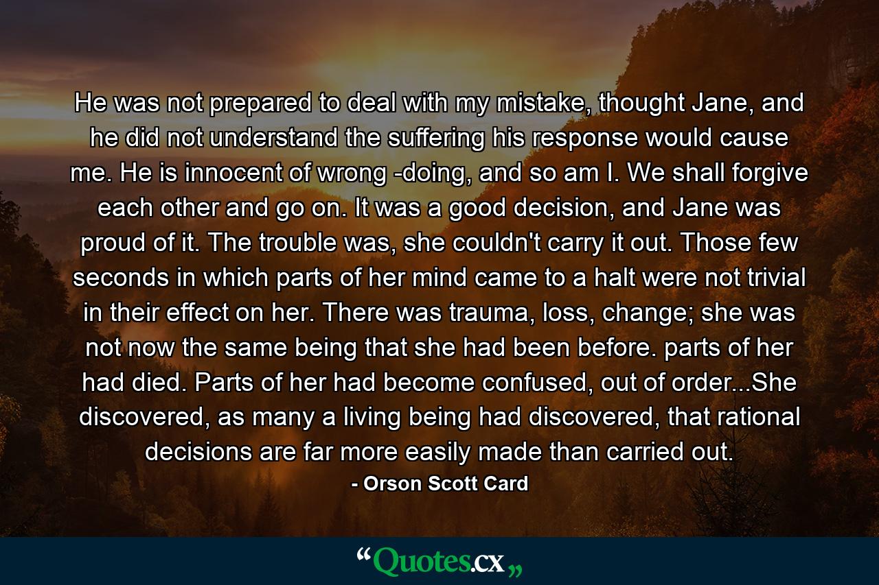 He was not prepared to deal with my mistake, thought Jane, and he did not understand the suffering his response would cause me. He is innocent of wrong -doing, and so am I. We shall forgive each other and go on. It was a good decision, and Jane was proud of it. The trouble was, she couldn't carry it out. Those few seconds in which parts of her mind came to a halt were not trivial in their effect on her. There was trauma, loss, change; she was not now the same being that she had been before. parts of her had died. Parts of her had become confused, out of order...She discovered, as many a living being had discovered, that rational decisions are far more easily made than carried out. - Quote by Orson Scott Card