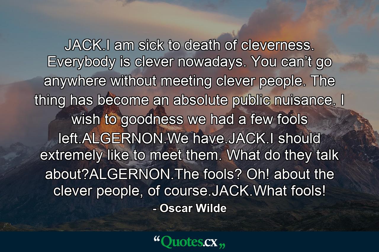 JACK.I am sick to death of cleverness. Everybody is clever nowadays. You can’t go anywhere without meeting clever people. The thing has become an absolute public nuisance. I wish to goodness we had a few fools left.ALGERNON.We have.JACK.I should extremely like to meet them. What do they talk about?ALGERNON.The fools? Oh! about the clever people, of course.JACK.What fools! - Quote by Oscar Wilde