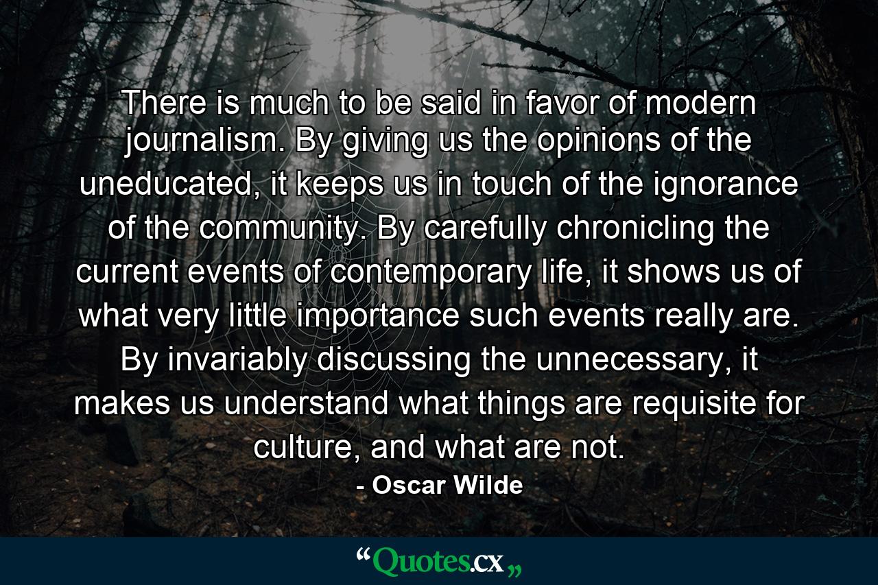 There is much to be said in favor of modern journalism. By giving us the opinions of the uneducated, it keeps us in touch of the ignorance of the community. By carefully chronicling the current events of contemporary life, it shows us of what very little importance such events really are. By invariably discussing the unnecessary, it makes us understand what things are requisite for culture, and what are not. - Quote by Oscar Wilde