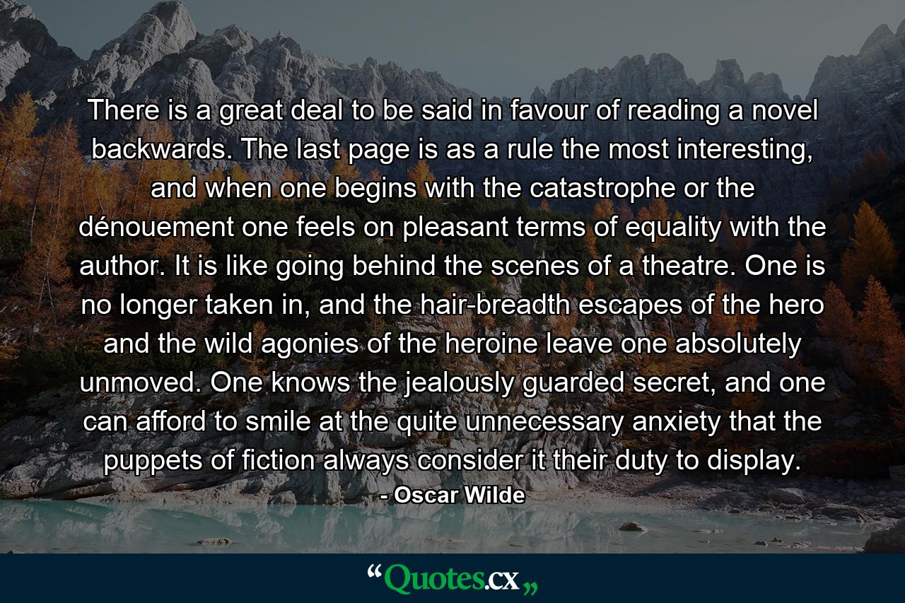 There is a great deal to be said in favour of reading a novel backwards. The last page is as a rule the most interesting, and when one begins with the catastrophe or the dénouement one feels on pleasant terms of equality with the author. It is like going behind the scenes of a theatre. One is no longer taken in, and the hair-breadth escapes of the hero and the wild agonies of the heroine leave one absolutely unmoved. One knows the jealously guarded secret, and one can afford to smile at the quite unnecessary anxiety that the puppets of fiction always consider it their duty to display. - Quote by Oscar Wilde